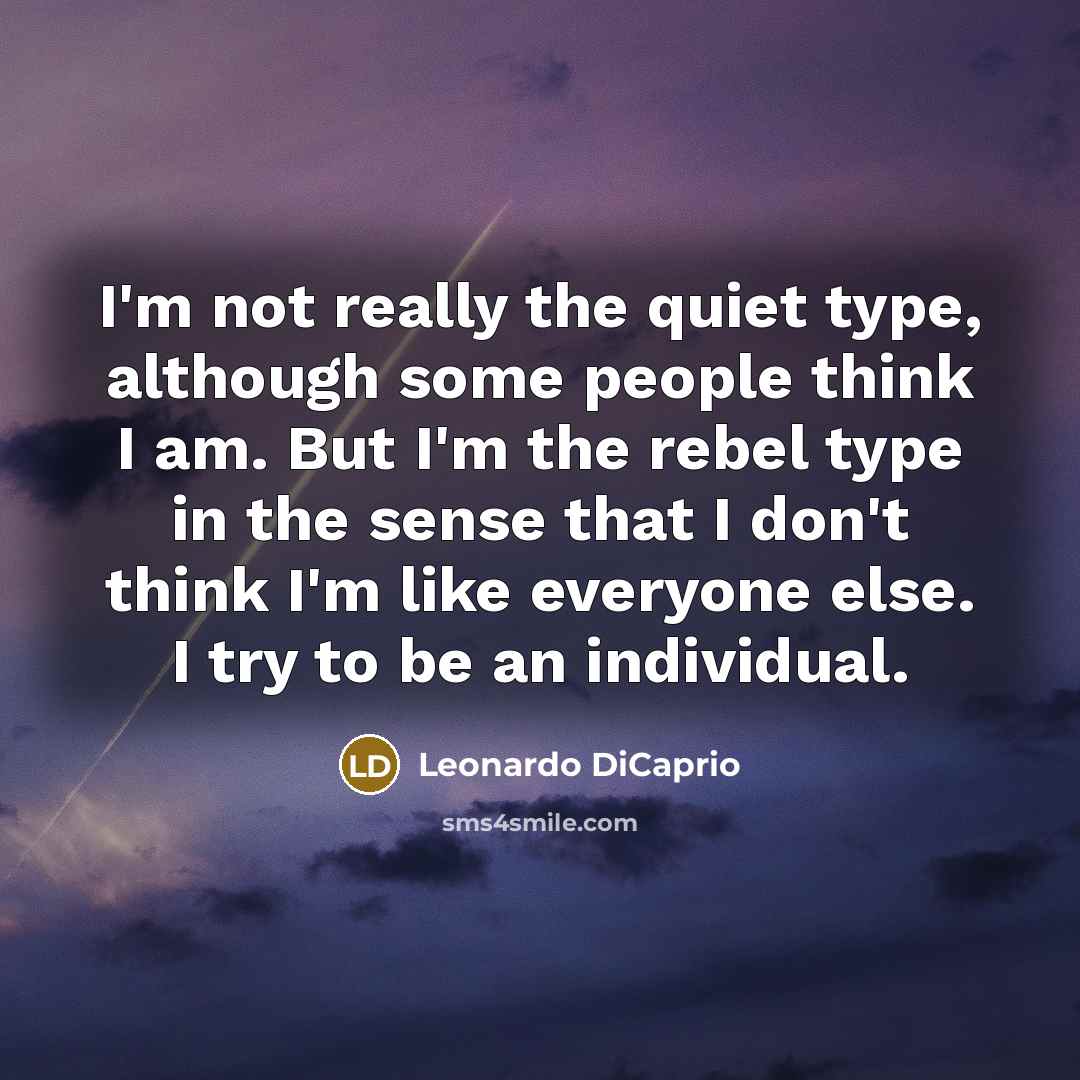 “I'm not really the quiet type, although some people think I am. But I'm the rebel type in the sense that I don't think I'm like everyone else. I try to be an individual.” quote by Leonardo DiCaprio