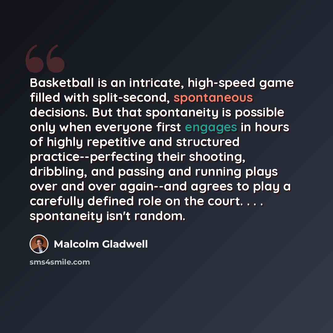 “Basketball is an intricate, high-speed game filled with split-second, spontaneous decisions. But that spontaneity is possible only when everyone first engages in hours of highly repetitive and structured practice--perfecting their shooting, dribbling, and passing and running plays over and over…” quote by Malcolm Gladwell