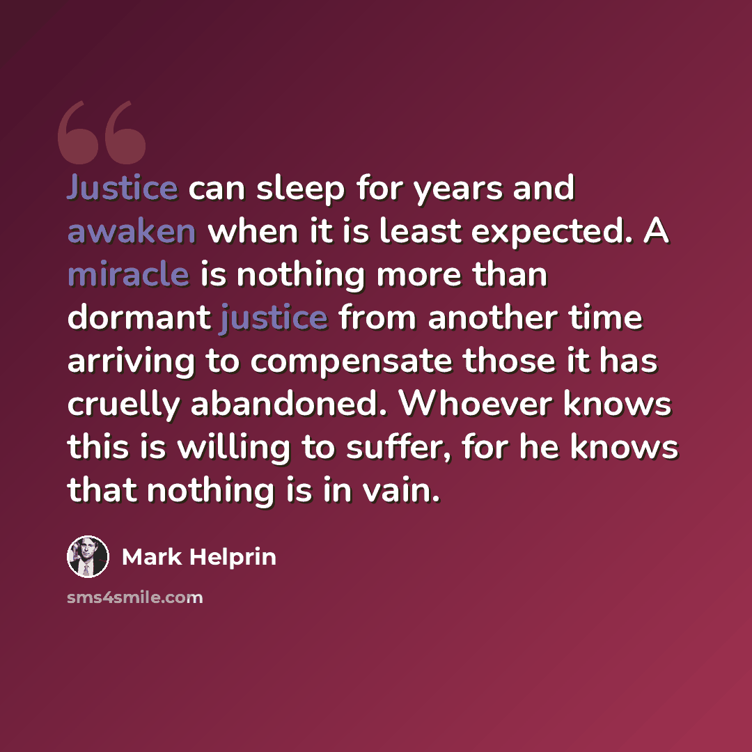 “Justice can sleep for years and awaken when it is least expected. A miracle is nothing more than dormant justice from another time arriving to compensate those it has cruelly abandoned. Whoever knows this is willing to suffer, for he knows that nothing is in vain.” quote by Mark Helprin