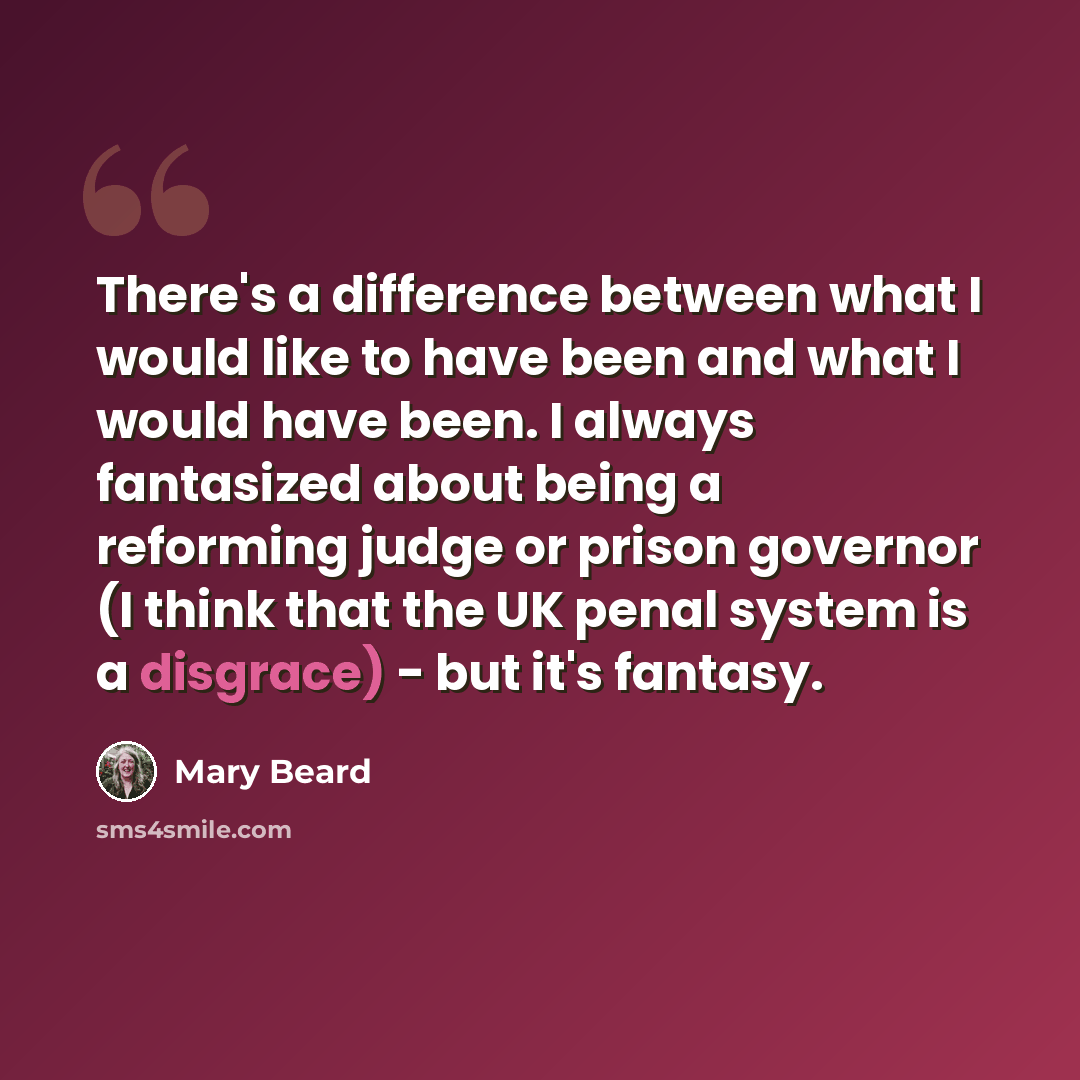 “There's a difference between what I would like to have been and what I would have been. I always fantasized about being a reforming judge or prison governor (I think that the UK penal system is a disgrace) - but it's fantasy.” quote by Mary Beard