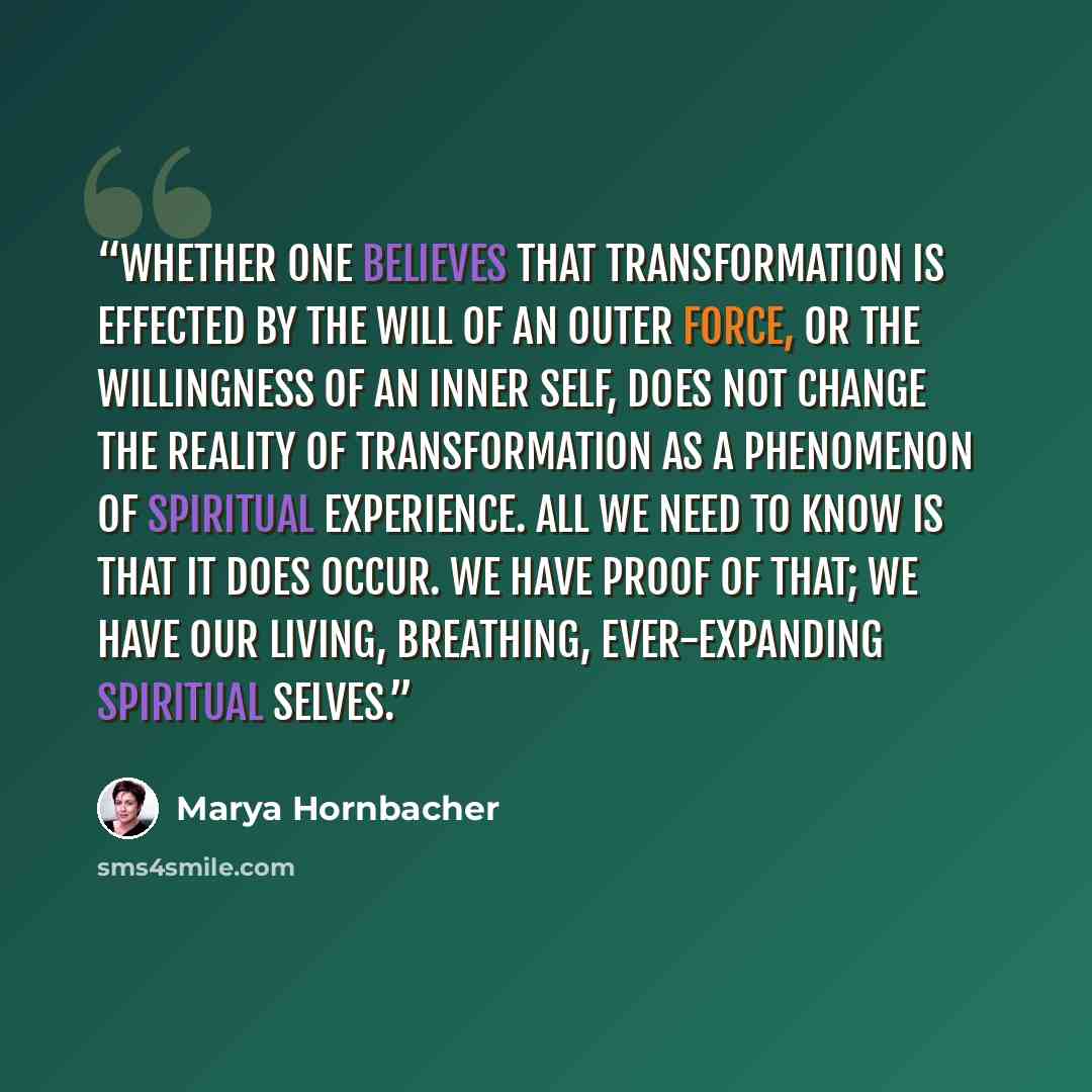 “Whether one believes that transformation is effected by the will of an outer force, or the willingness of an inner self, does not change the reality of transformation as a phenomenon of spiritual experience. All we need to know is that it does occur. We have proof of that; we have our living…” quote by Marya Hornbacher