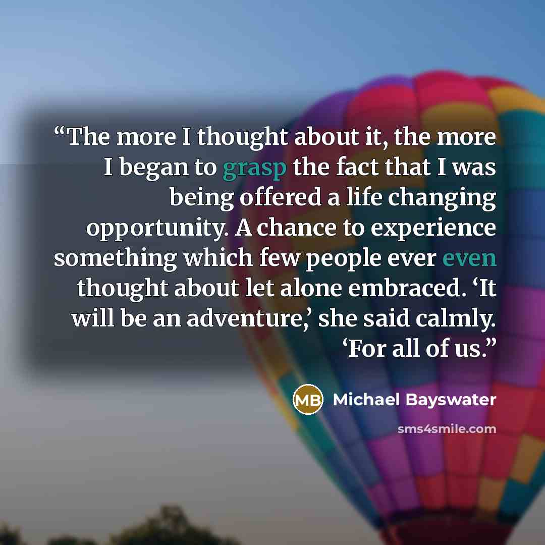 “The more I thought about it, the more I began to grasp the fact that I was being offered a life changing opportunity. A chance to experience something which few people ever even thought about let alone embraced. ‘It will be an adventure,’ she said calmly. ‘For all of us.” quote by Michael Bayswater