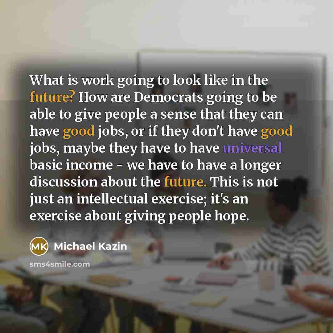 “What is work going to look like in the future? How are Democrats going to be able to give people a sense that they can have good jobs, or if they don't have good jobs, maybe they have to have universal basic income - we have to have a longer discussion about the future. This is not just an…” quote by Michael Kazin