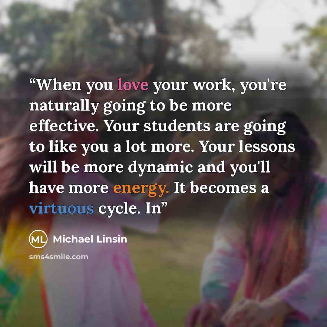 “When you love your work, you're naturally going to be more effective. Your students are going to like you a lot more. Your lessons will be more dynamic and you'll have more energy. It becomes a virtuous cycle. In” quote by Michael Linsin