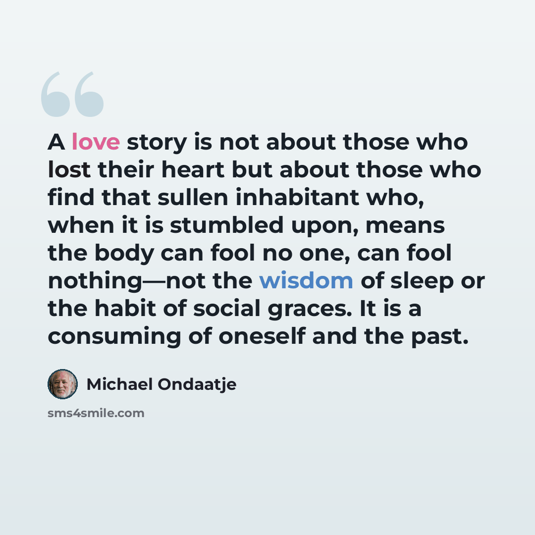 “A love story is not about those who lost their heart but about those who find that sullen inhabitant who, when it is stumbled upon, means the body can fool no one, can fool nothing—not the wisdom of sleep or the habit of social graces. It is a consuming of oneself and the past.” quote by Michael Ondaatje