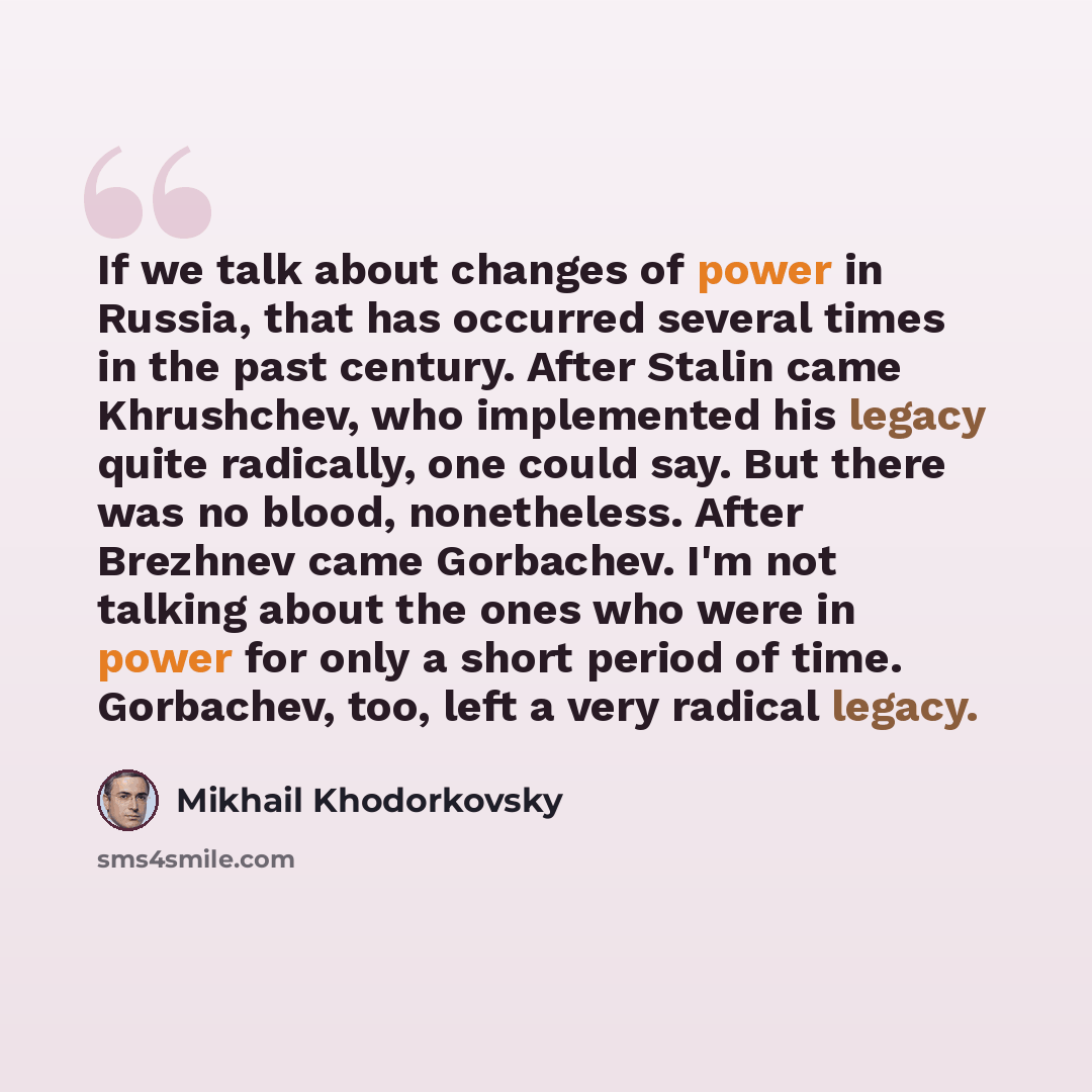 “If we talk about changes of power in Russia, that has occurred several times in the past century. After Stalin came Khrushchev, who implemented his legacy quite radically, one could say. But there was no blood, nonetheless. After Brezhnev came Gorbachev. I'm not talking about the ones who were in…” quote by Mikhail Khodorkovsky
