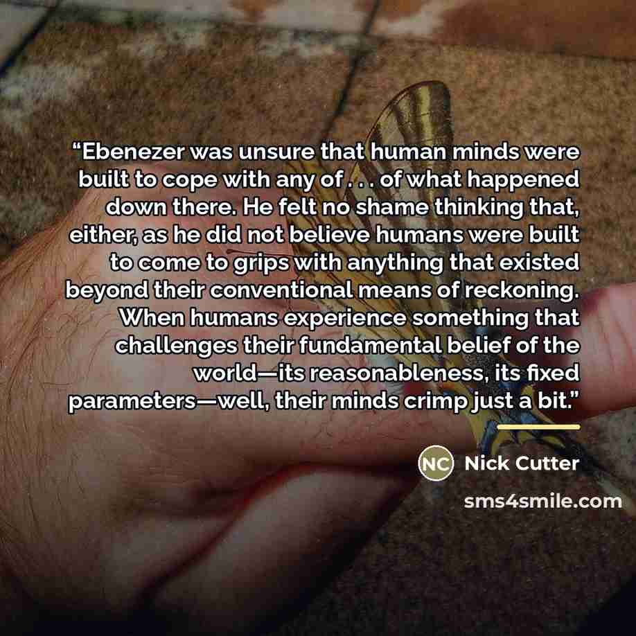 “Ebenezer was unsure that human minds were built to cope with any of . . . of what happened down there. He felt no shame thinking that, either, as he did not believe humans were built to come to grips with anything that existed beyond their conventional means of reckoning. When humans experience…” quote by Nick Cutter