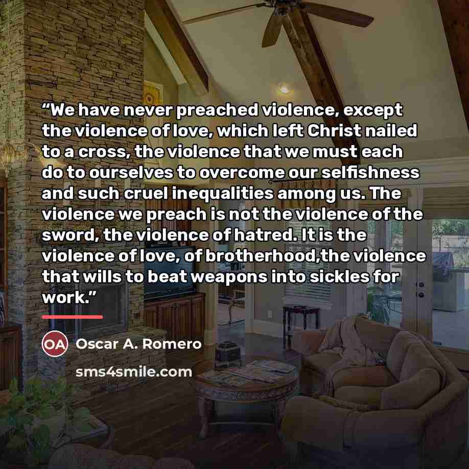 “We have never preached violence, except the violence of love, which left Christ nailed to a cross, the violence that we must each do to ourselves to overcome our selfishness and such cruel inequalities among us. The violence we preach is not the violence of the sword, the violence of hatred. It is…” quote by Oscar A. Romero