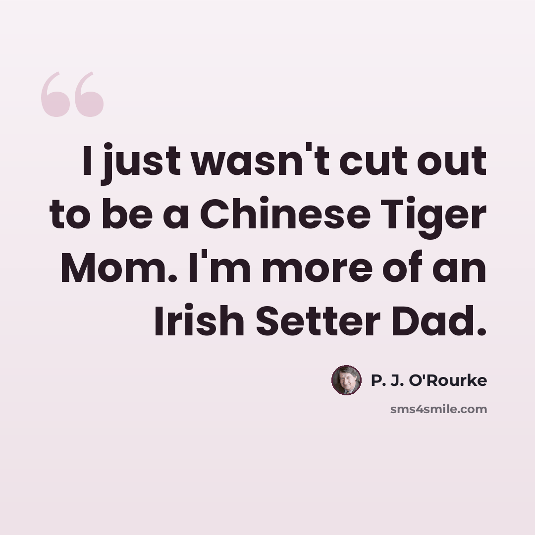 “I just wasn't cut out to be a Chinese Tiger Mom. I'm more of an Irish Setter Dad.” quote by P. J. O'Rourke