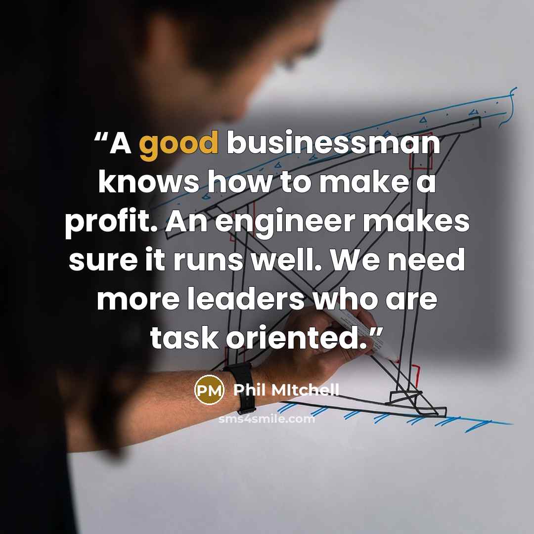 “A good businessman knows how to make a profit. An engineer makes sure it runs well. We need more leaders who are task oriented.” quote by Phil Mitchell
