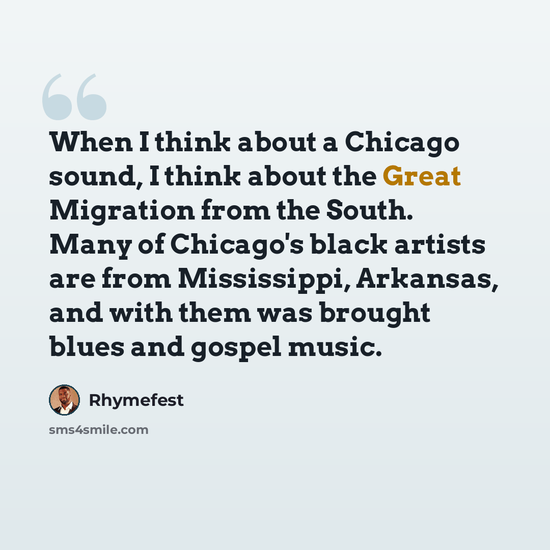 “When I think about a Chicago sound, I think about the Great Migration from the South. Many of Chicago's black artists are from Mississippi, Arkansas, and with them was brought blues and gospel music.” quote by Rhymefest