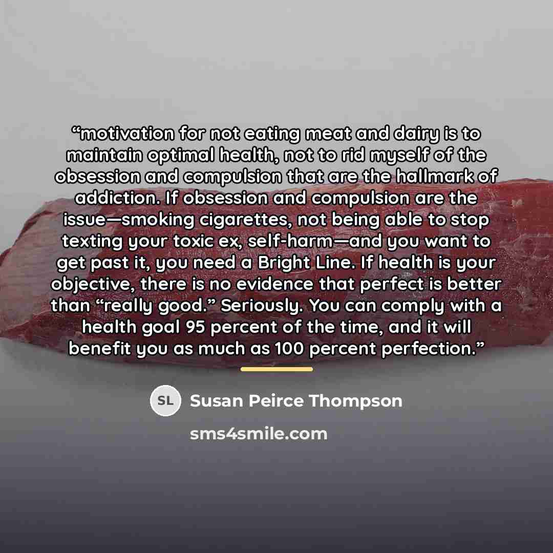 “motivation for not eating meat and dairy is to maintain optimal health, not to rid myself of the obsession and compulsion that are the hallmark of addiction. If obsession and compulsion are the issue—smoking cigarettes, not being able to stop texting your toxic ex, self-harm—and you want to get…” quote by Susan Peirce Thompson
