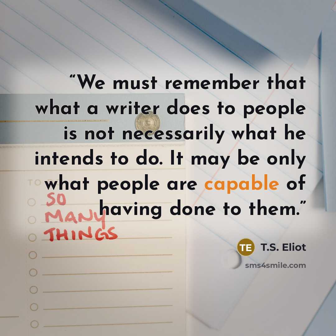 “We must remember that what a writer does to people is not necessarily what he intends to do. It may be only what people are capable of having done to them.” quote by T.S. Eliot