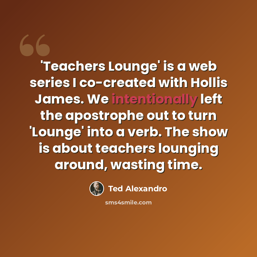 “'Teachers Lounge' is a web series I co-created with Hollis James. We intentionally left the apostrophe out to turn 'Lounge' into a verb. The show is about teachers lounging around, wasting time.” quote by Ted Alexandro