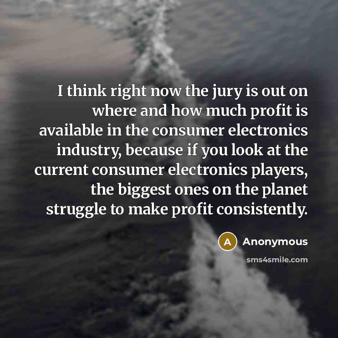 “I think right now the jury is out on where and how much profit is available in the consumer electronics industry, because if you look at the current consumer electronics players, the biggest ones on the planet struggle to make profit consistently.” quote by Anonymous