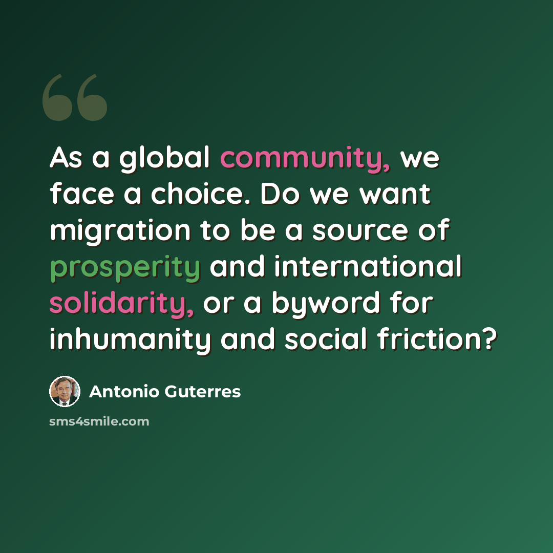 “As a global community, we face a choice. Do we want migration to be a source of prosperity and international solidarity, or a byword for inhumanity and social friction?” quote by Antonio Guterres
