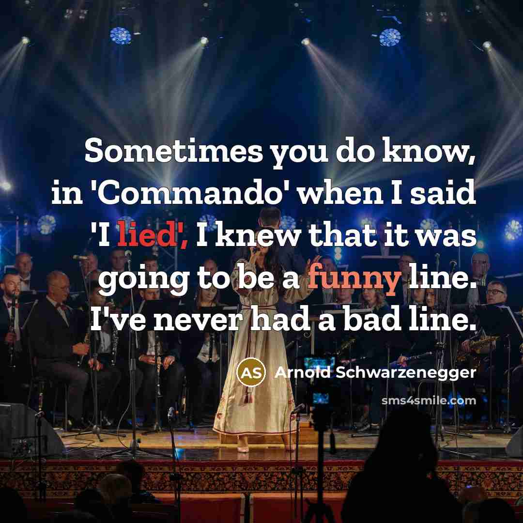 “Sometimes you do know, in 'Commando' when I said 'I lied', I knew that it was going to be a funny line. I've never had a bad line.” quote by Arnold Schwarzenegger