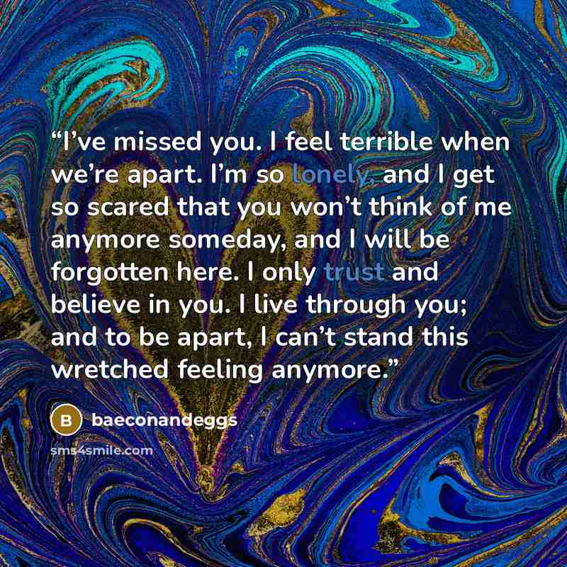 “I’ve missed you. I feel terrible when we’re apart. I’m so lonely, and I get so scared that you won’t think of me anymore someday, and I will be forgotten here. I only trust and believe in you. I live through you; and to be apart, I can’t stand this wretched feeling anymore.” quote by baeconandeggs