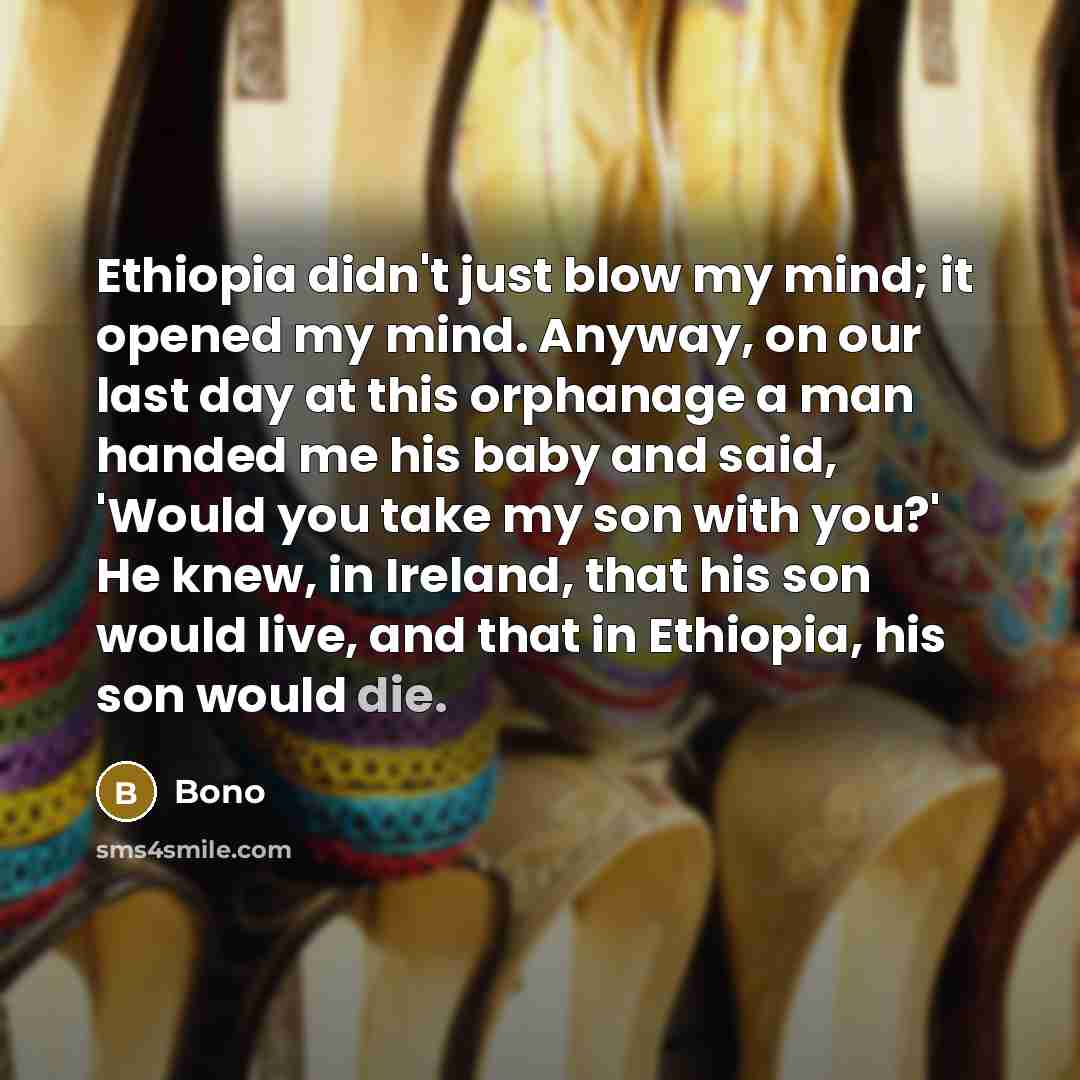 “Ethiopia didn't just blow my mind; it opened my mind. Anyway, on our last day at this orphanage a man handed me his baby and said, 'Would you take my son with you?' He knew, in Ireland, that his son would live, and that in Ethiopia, his son would die.” quote by Bono