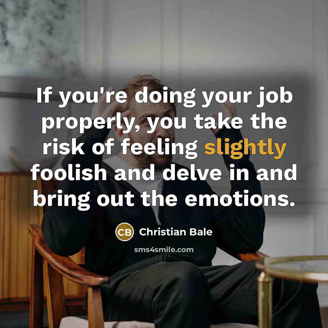 “If you're doing your job properly, you take the risk of feeling slightly foolish and delve in and bring out the emotions.” quote by Christian Bale