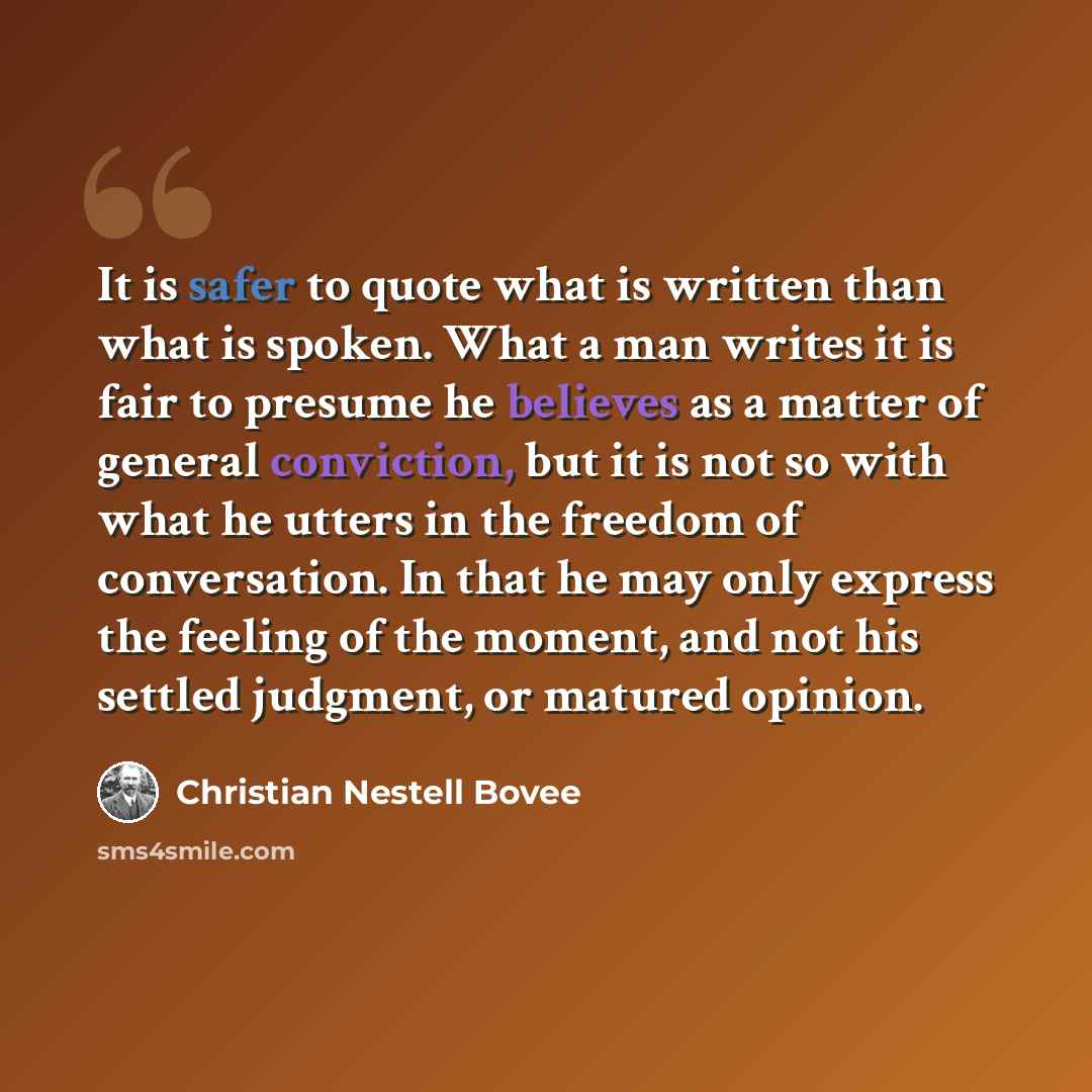 “It is safer to quote what is written than what is spoken. What a man writes it is fair to presume he believes as a matter of general conviction, but it is not so with what he utters in the freedom of conversation. In that he may only express the feeling of the moment, and not his settled judgment…” quote by Christian Nestell Bovee