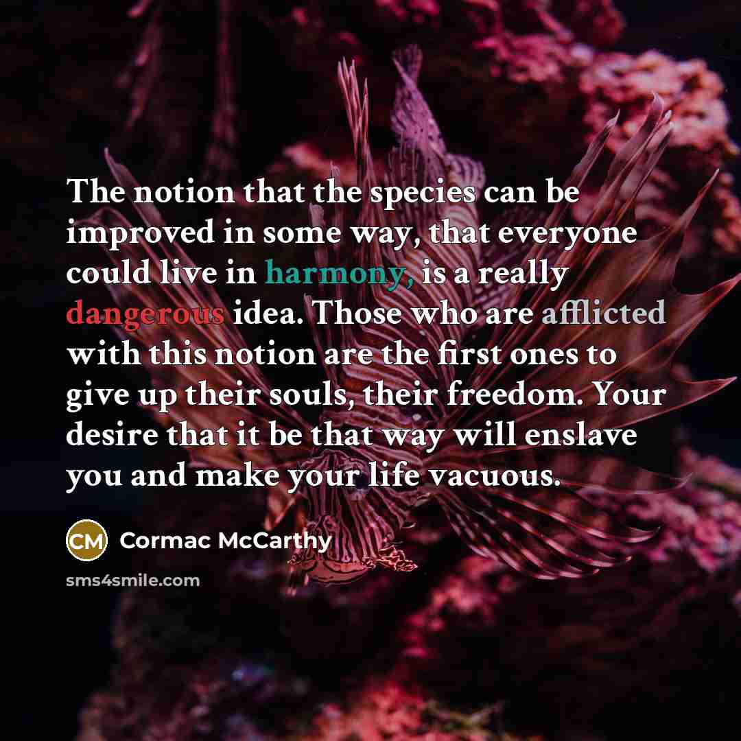 “The notion that the species can be improved in some way, that everyone could live in harmony, is a really dangerous idea. Those who are afflicted with this notion are the first ones to give up their souls, their freedom. Your desire that it be that way will enslave you and make your life vacuous.” quote by Cormac McCarthy