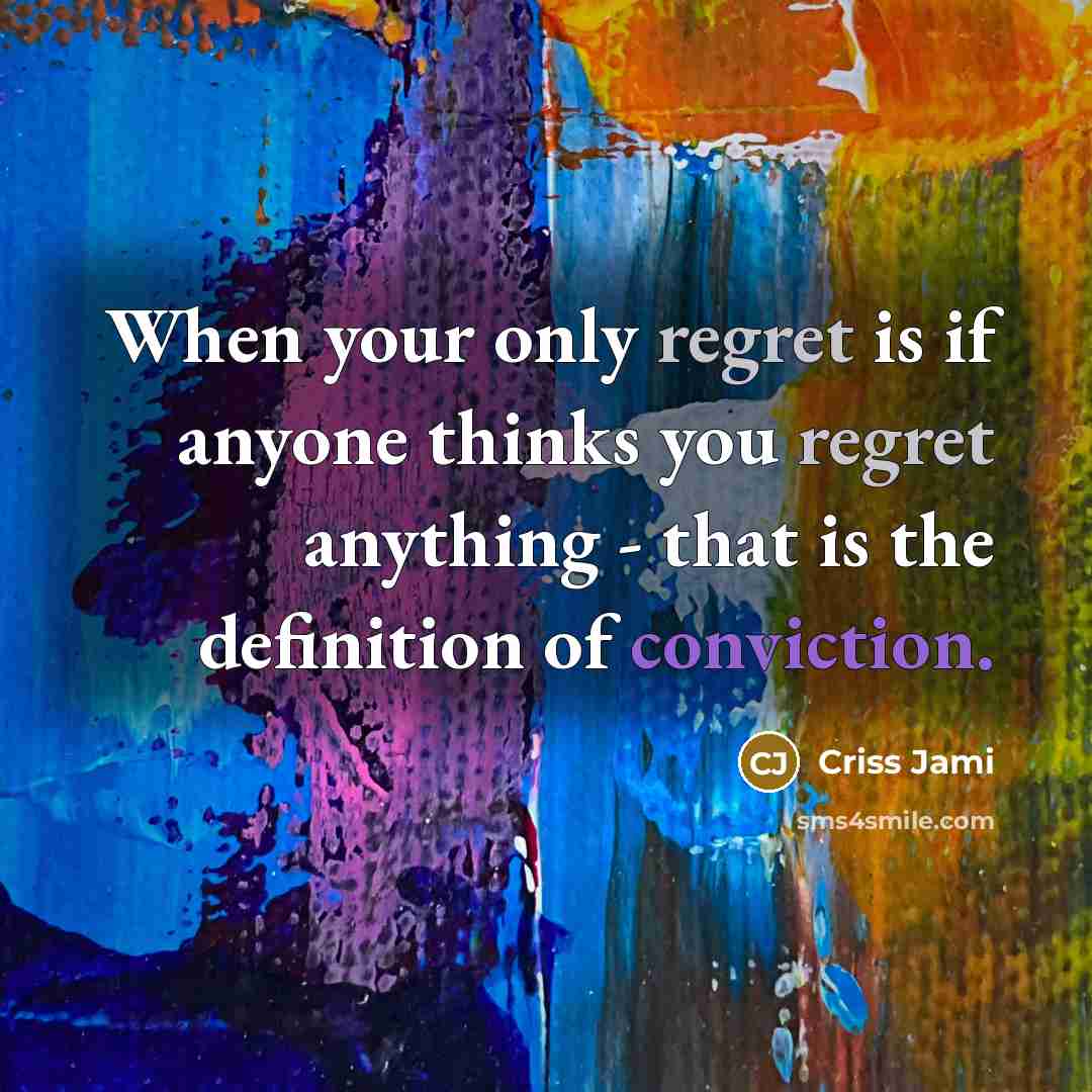 “When your only regret is if anyone thinks you regret anything - that is the definition of conviction.” quote by Criss Jami