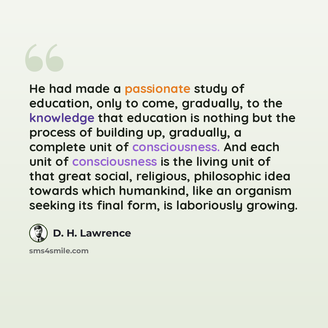 “He had made a passionate study of education, only to come, gradually, to the knowledge that education is nothing but the process of building up, gradually, a complete unit of consciousness. And each unit of consciousness is the living unit of that great social, religious, philosophic idea towards…” quote by D. H. Lawrence
