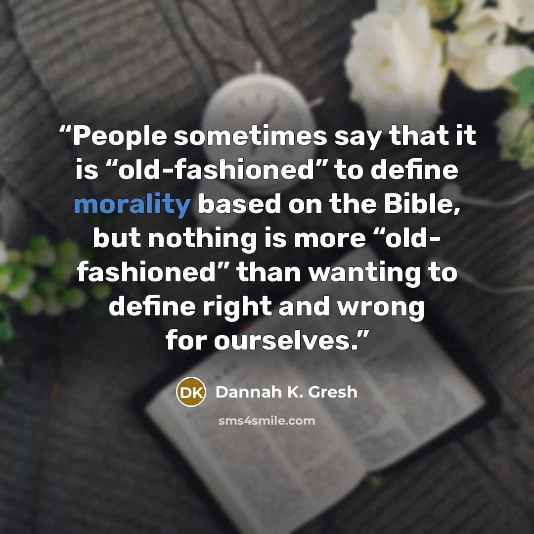 “People sometimes say that it is “old-fashioned” to define morality based on the Bible, but nothing is more “old- fashioned” than wanting to define right and wrong for ourselves.” quote by Dannah K. Gresh