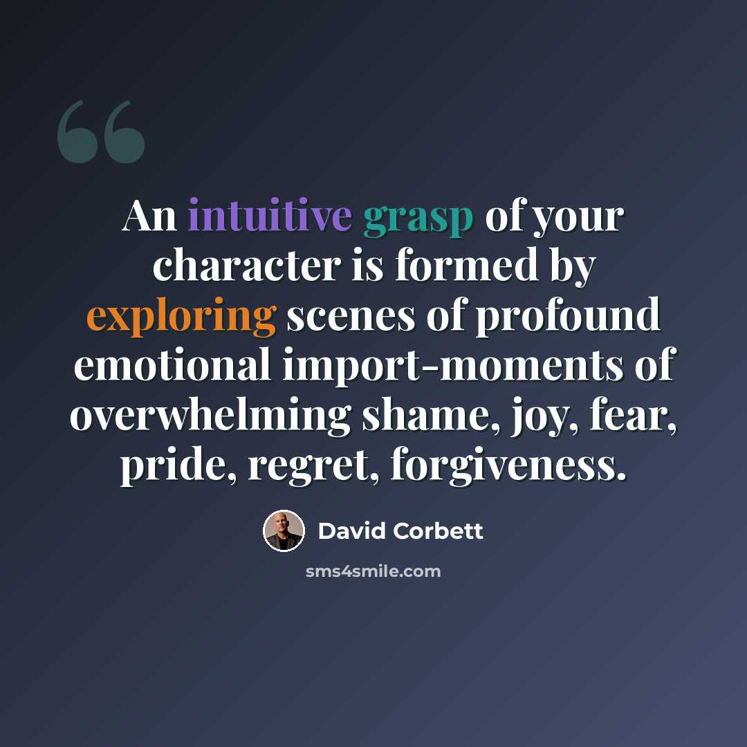 “An intuitive grasp of your character is formed by exploring scenes of profound emotional import-moments of overwhelming shame, joy, fear, pride, regret, forgiveness.” quote by David Corbett