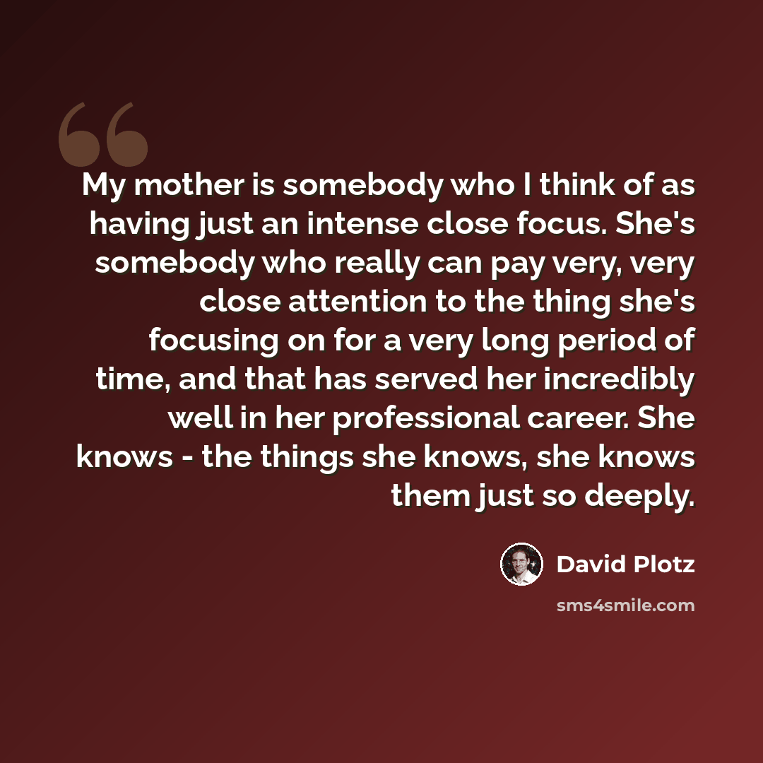 “My mother is somebody who I think of as having just an intense close focus. She's somebody who really can pay very, very close attention to the thing she's focusing on for a very long period of time, and that has served her incredibly well in her professional career. She knows - the things she…” quote by David Plotz