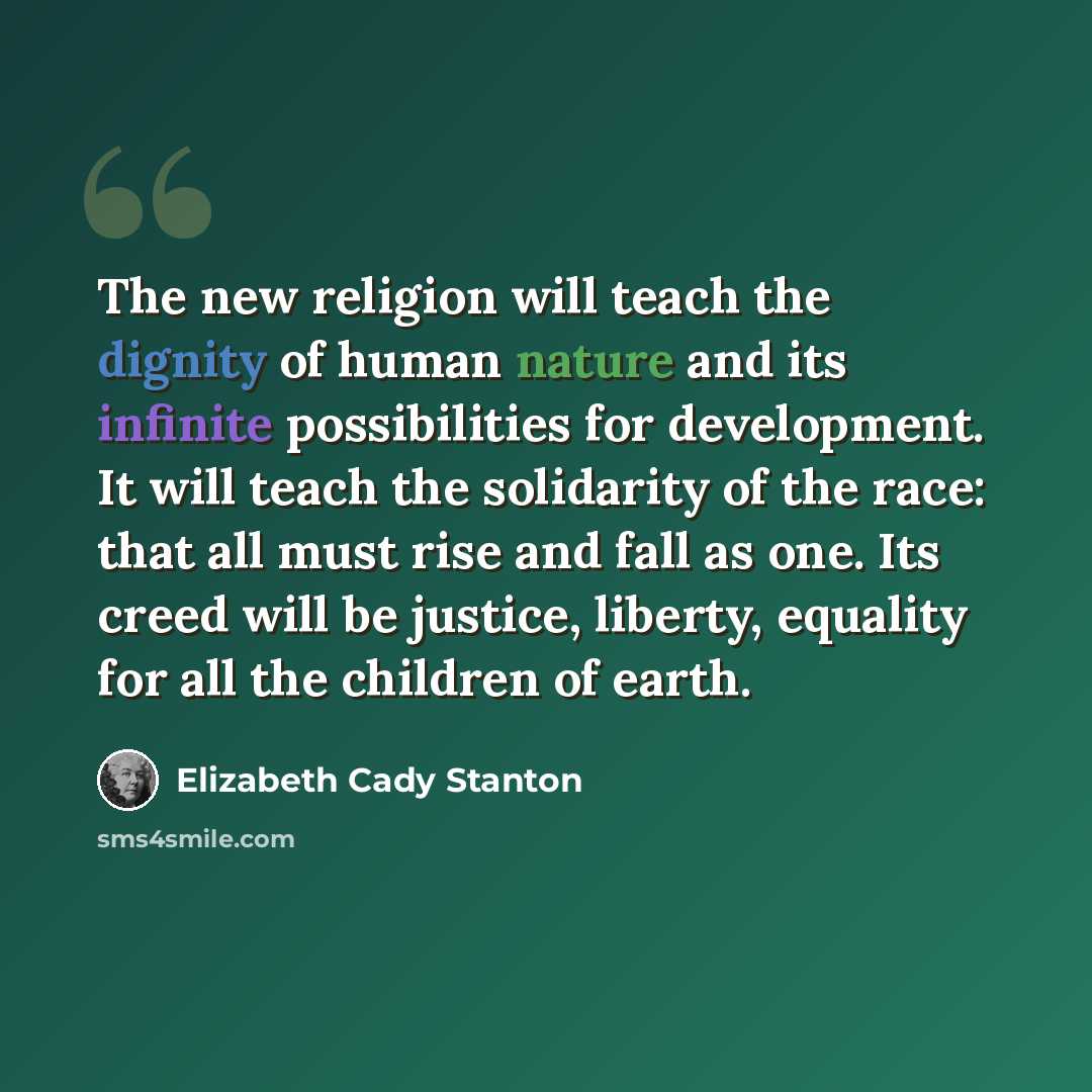 “The new religion will teach the dignity of human nature and its infinite possibilities for development. It will teach the solidarity of the race: that all must rise and fall as one. Its creed will be justice, liberty, equality for all the children of earth.” quote by Elizabeth Cady Stanton