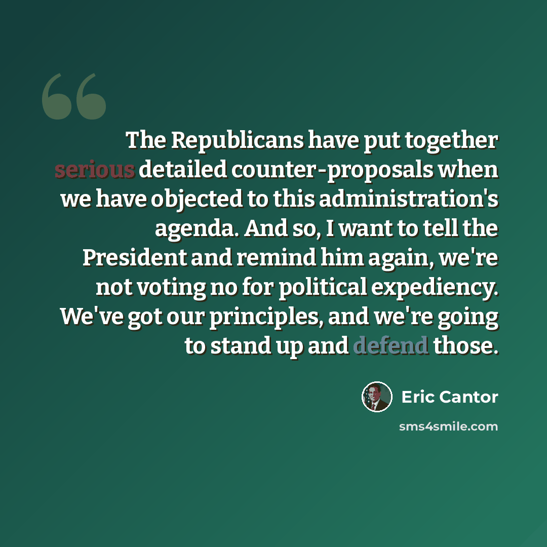 “The Republicans have put together serious detailed counter-proposals when we have objected to this administration's agenda. And so, I want to tell the President and remind him again, we're not voting no for political expediency. We've got our principles, and we're going to stand up and defend those.” quote by Eric Cantor
