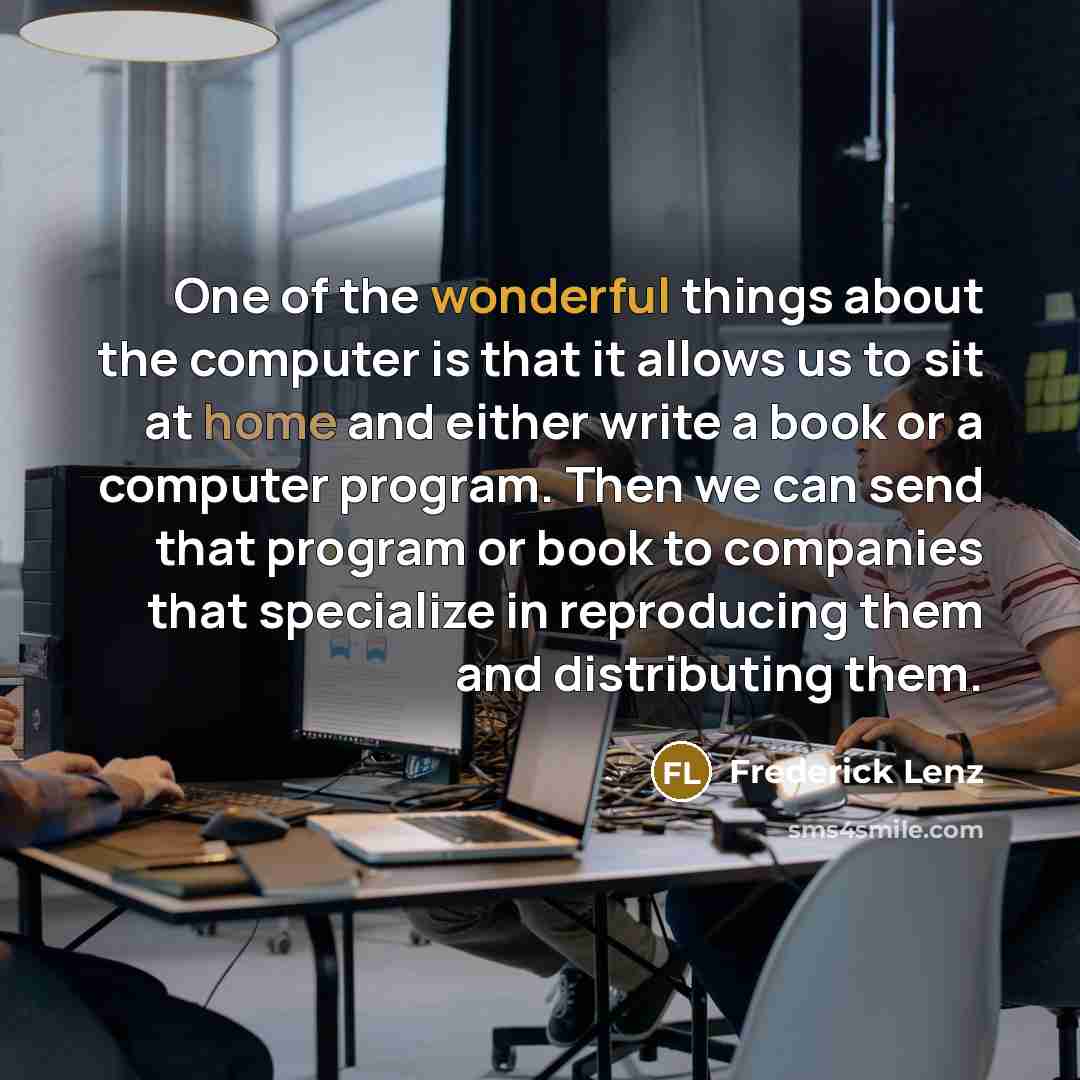 “One of the wonderful things about the computer is that it allows us to sit at home and either write a book or a computer program. Then we can send that program or book to companies that specialize in reproducing them and distributing them.” quote by Frederick Lenz