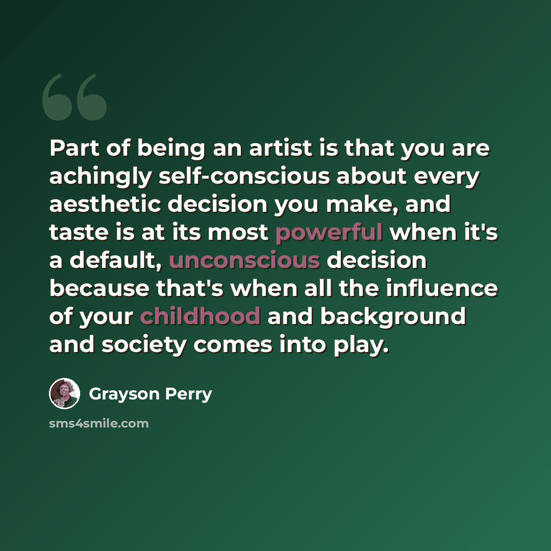 “Part of being an artist is that you are achingly self-conscious about every aesthetic decision you make, and taste is at its most powerful when it's a default, unconscious decision because that's when all the influence of your childhood and background and society comes into play.” quote by Grayson Perry
