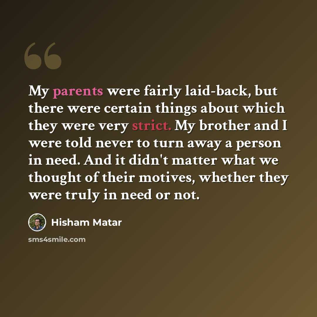 “My parents were fairly laid-back, but there were certain things about which they were very strict. My brother and I were told never to turn away a person in need. And it didn't matter what we thought of their motives, whether they were truly in need or not.” quote by Hisham Matar