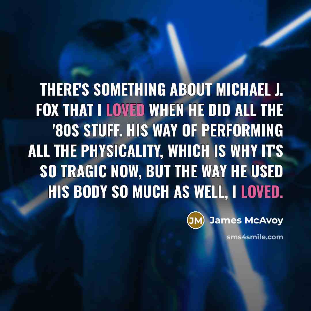 “There's something about Michael J. Fox that I loved when he did all the '80s stuff. His way of performing all the physicality, which is why it's so tragic now, but the way he used his body so much as well, I loved.” quote by James McAvoy
