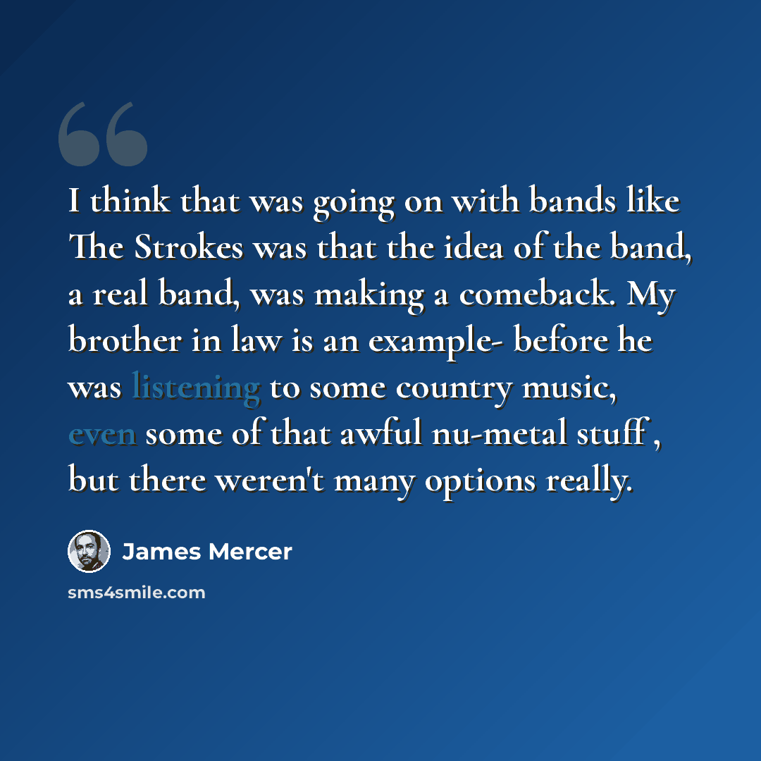 “I think that was going on with bands like The Strokes was that the idea of the band, a real band, was making a comeback. My brother in law is an example- before he was listening to some country music, even some of that awful nu-metal stuff , but there weren't many options really.” quote by James Mercer