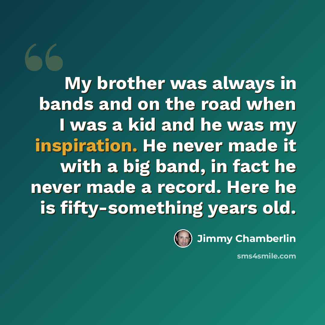 “My brother was always in bands and on the road when I was a kid and he was my inspiration. He never made it with a big band, in fact he never made a record. Here he is fifty-something years old.” quote by Jimmy Chamberlin
