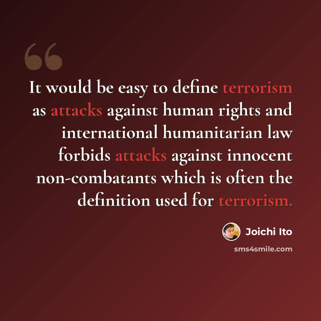 “It would be easy to define terrorism as attacks against human rights and international humanitarian law forbids attacks against innocent non-combatants which is often the definition used for terrorism.” quote by Joichi Ito