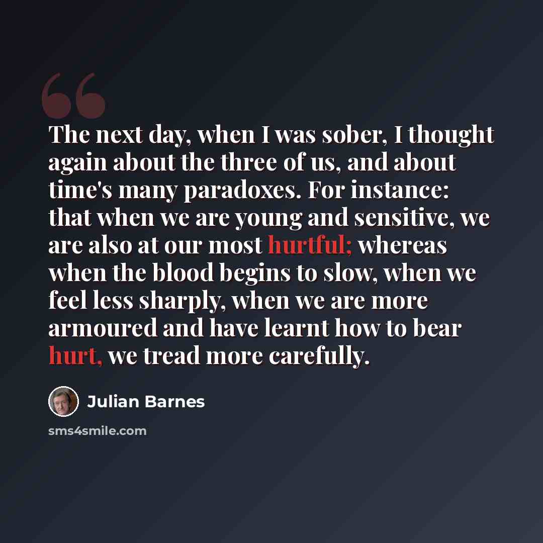 “The next day, when I was sober, I thought again about the three of us, and about time's many paradoxes. For instance: that when we are young and sensitive, we are also at our most hurtful; whereas when the blood begins to slow, when we feel less sharply, when we are more armoured and have learnt…” quote by Julian Barnes