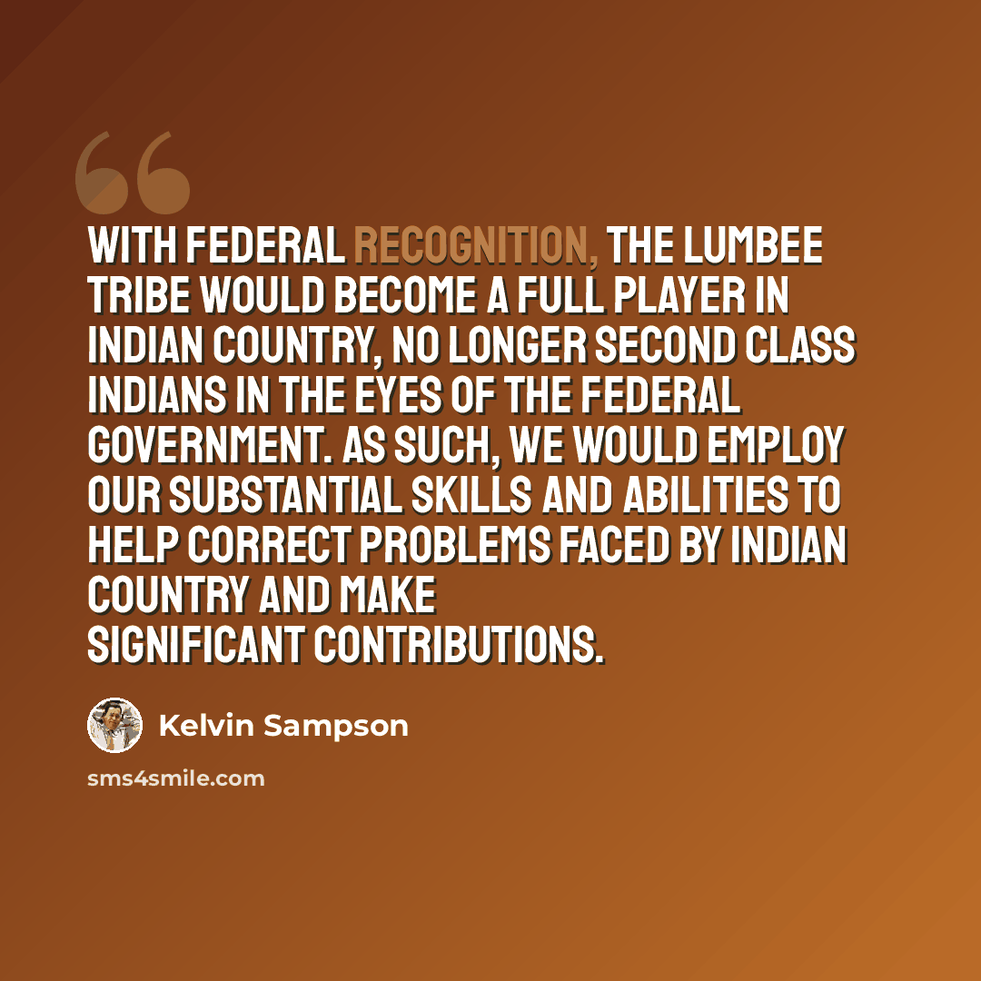 “With federal recognition, the Lumbee Tribe would become a full player in Indian country, no longer second class Indians in the eyes of the federal government. As such, we would employ our substantial skills and abilities to help correct problems faced by Indian country and make significant…” quote by Kelvin Sampson