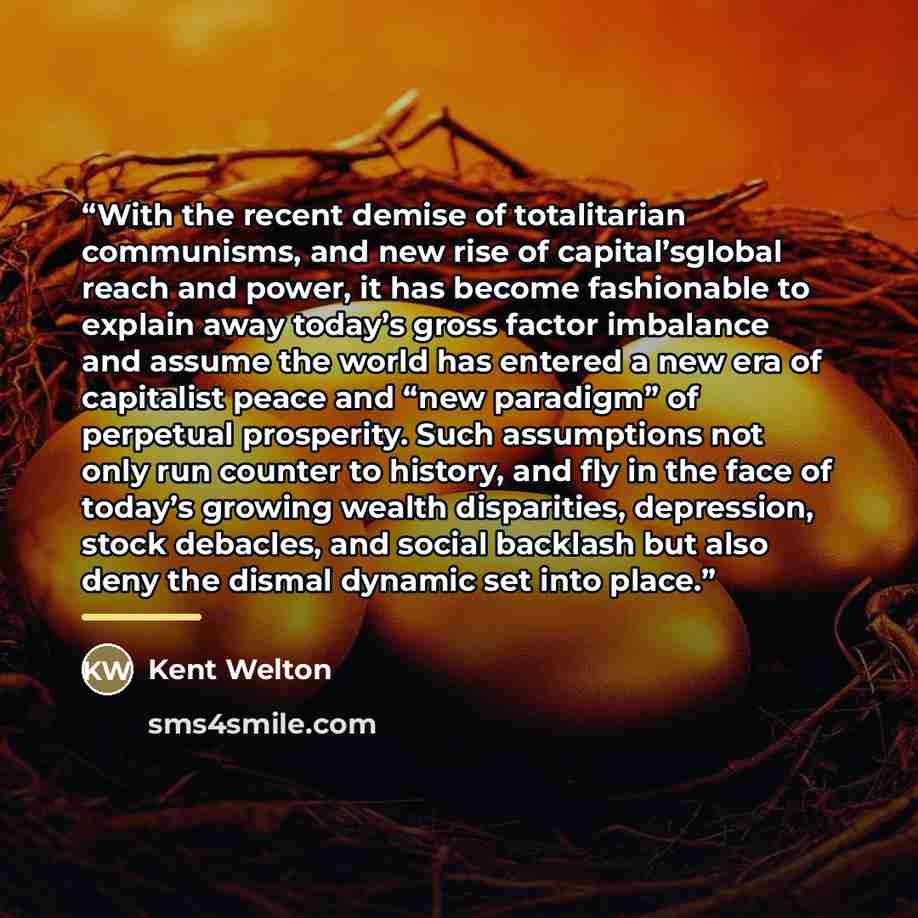 “With the recent demise of totalitarian communisms, and new rise of capital’sglobal reach and power, it has become fashionable to explain away today’s gross factor imbalance and assume the world has entered a new era of capitalist peace and “new paradigm” of perpetual prosperity. Such assumptions…” quote by Kent Welton