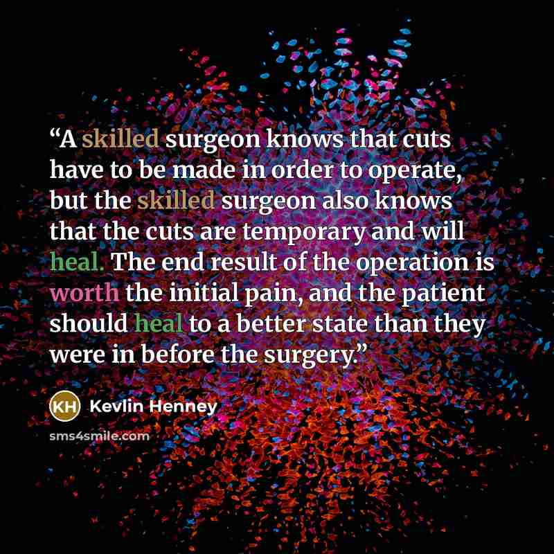 “A skilled surgeon knows that cuts have to be made in order to operate, but the skilled surgeon also knows that the cuts are temporary and will heal. The end result of the operation is worth the initial pain, and the patient should heal to a better state than they were in before the surgery.” quote by Kevlin Henney