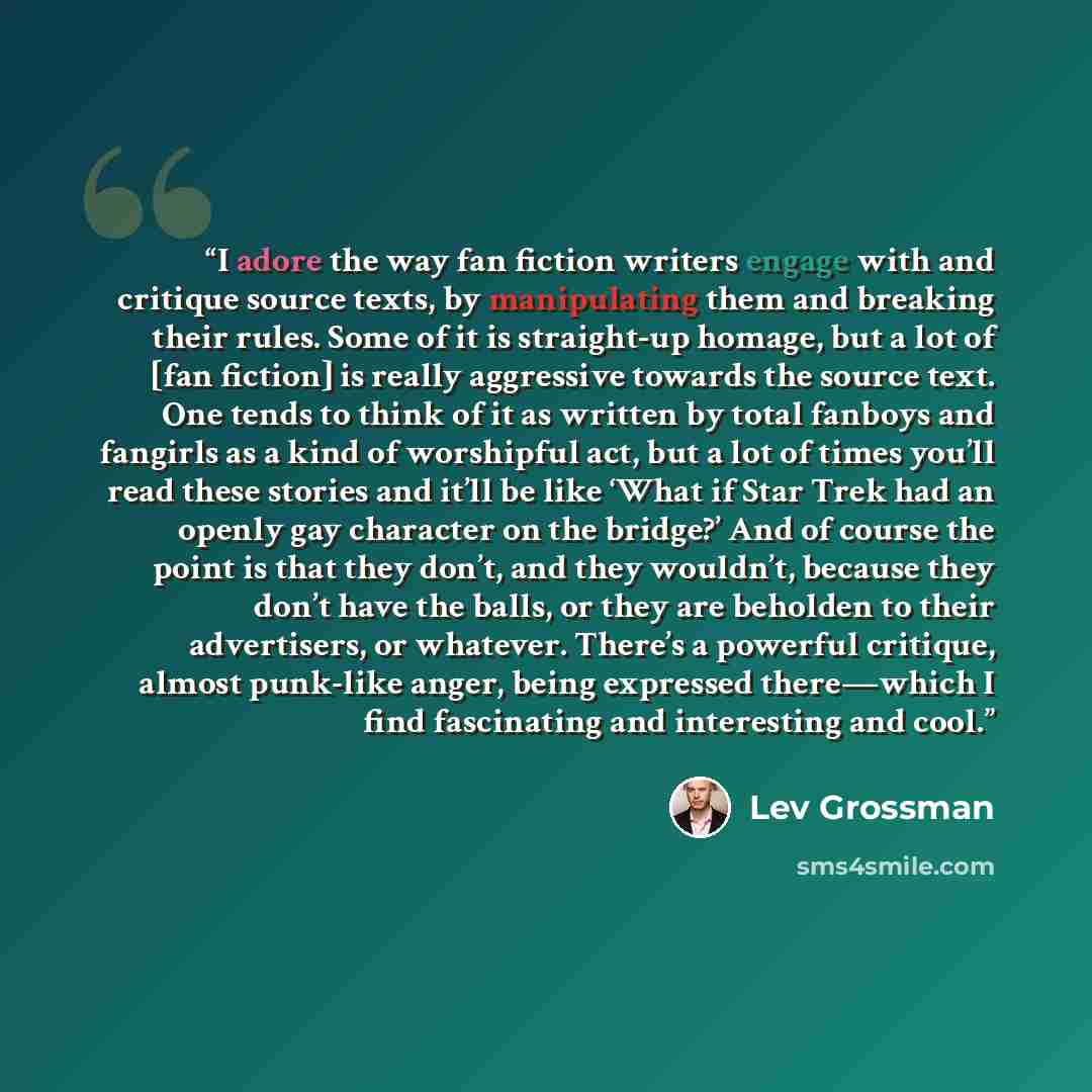 “I adore the way fan fiction writers engage with and critique source texts, by manipulating them and breaking their rules. Some of it is straight-up homage, but a lot of [fan fiction] is really aggressive towards the source text. One tends to think of it as written by total fanboys and fangirls as…” quote by Lev Grossman
