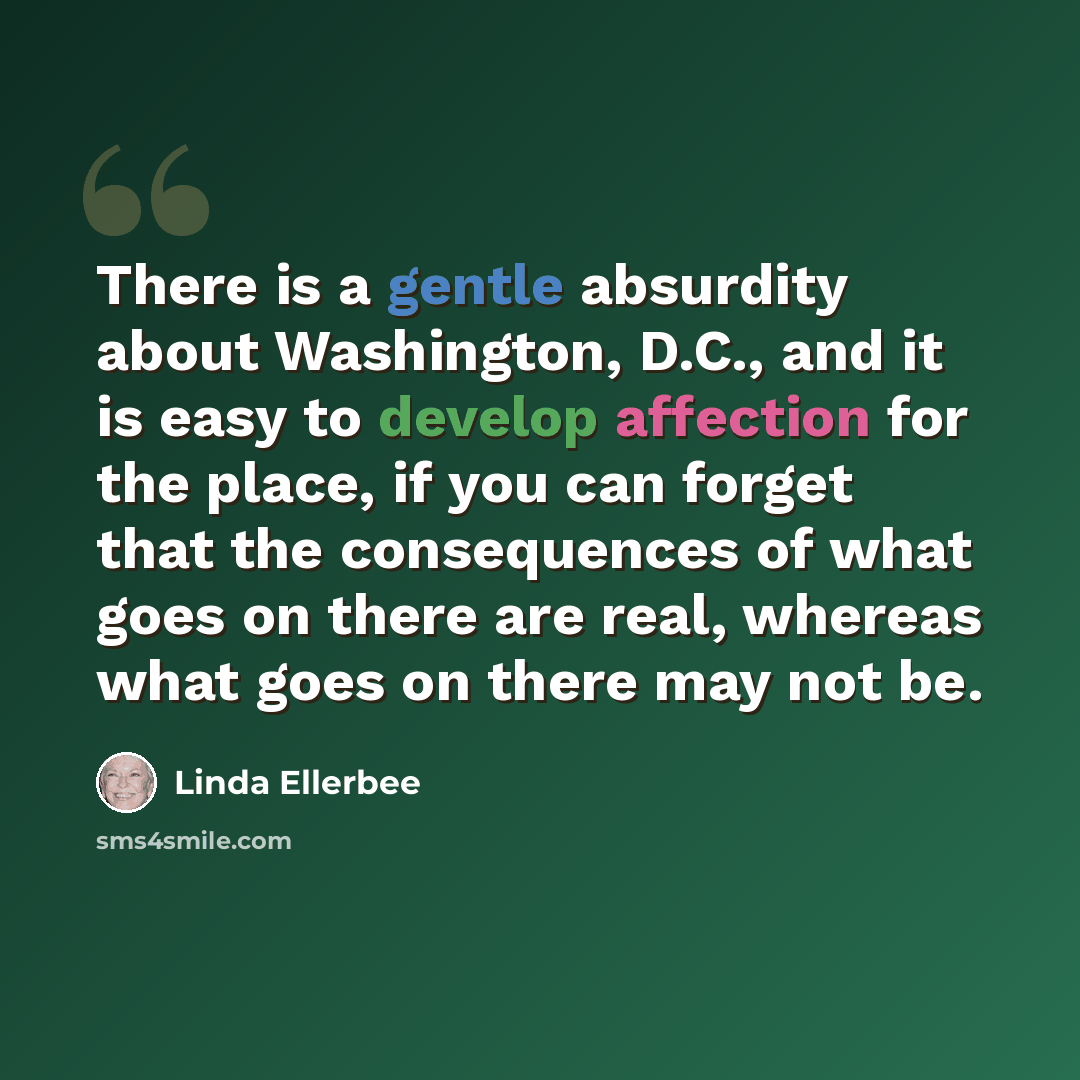 “There is a gentle absurdity about Washington, D.C., and it is easy to develop affection for the place, if you can forget that the consequences of what goes on there are real, whereas what goes on there may not be.” quote by Linda Ellerbee