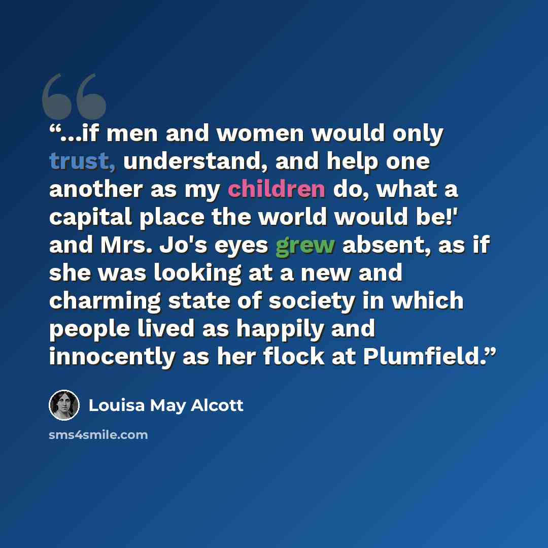 “…if men and women would only trust, understand, and help one another as my children do, what a capital place the world would be!' and Mrs. Jo's eyes grew absent, as if she was looking at a new and charming state of society in which people lived as happily and innocently as her flock at Plumfield.” quote by Louisa May Alcott
