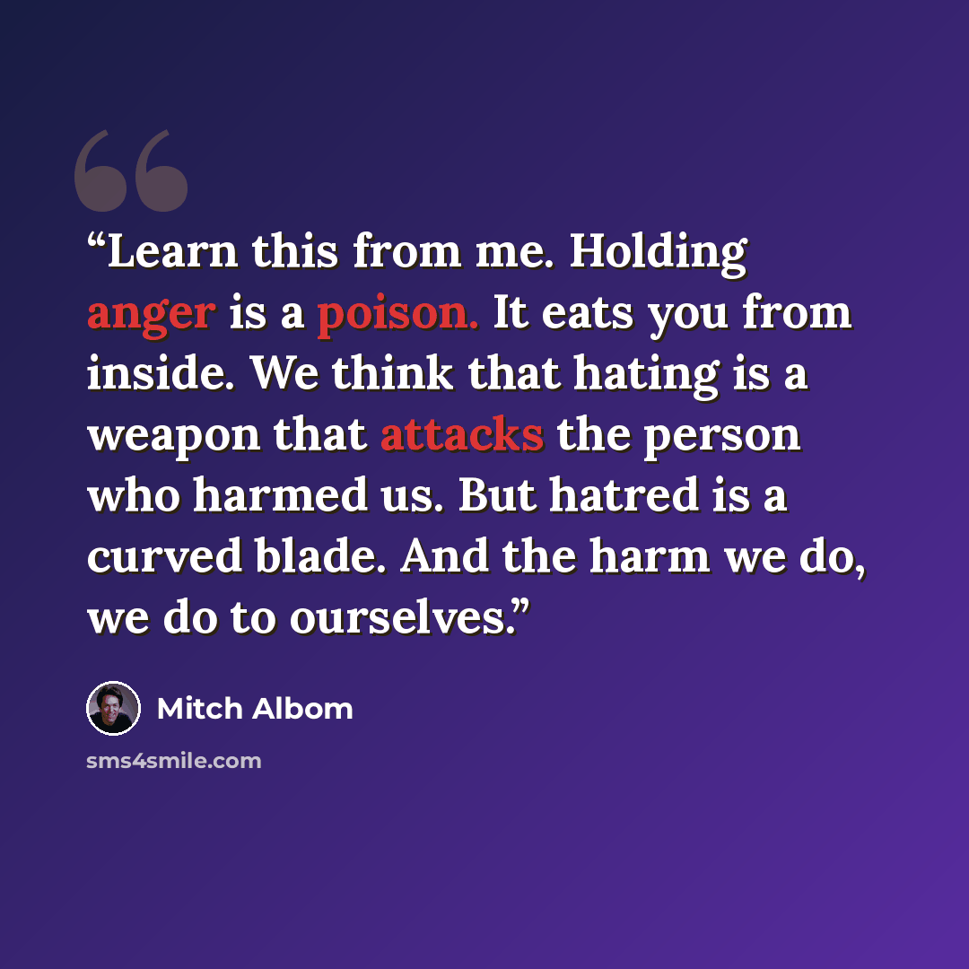 “Learn this from me. Holding anger is a poison. It eats you from inside. We think that hating is a weapon that attacks the person who harmed us. But hatred is a curved blade. And the harm we do, we do to ourselves.” quote by Mitch Albom