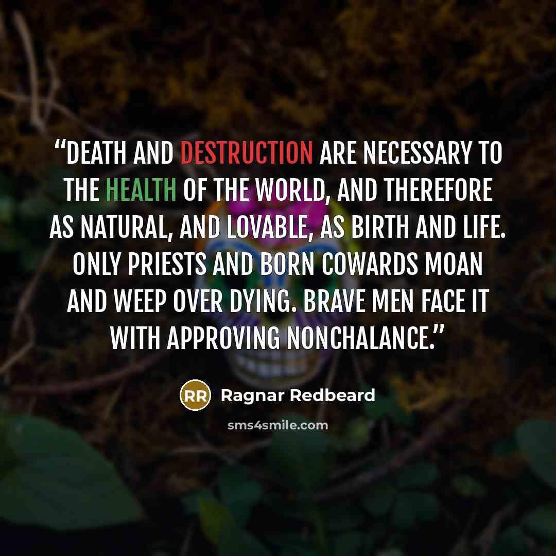 “Death and destruction are necessary to the health of the world, and therefore as natural, and lovable, as birth and life. Only priests and born cowards moan and weep over dying. Brave men face it with approving nonchalance.” quote by Ragnar Redbeard