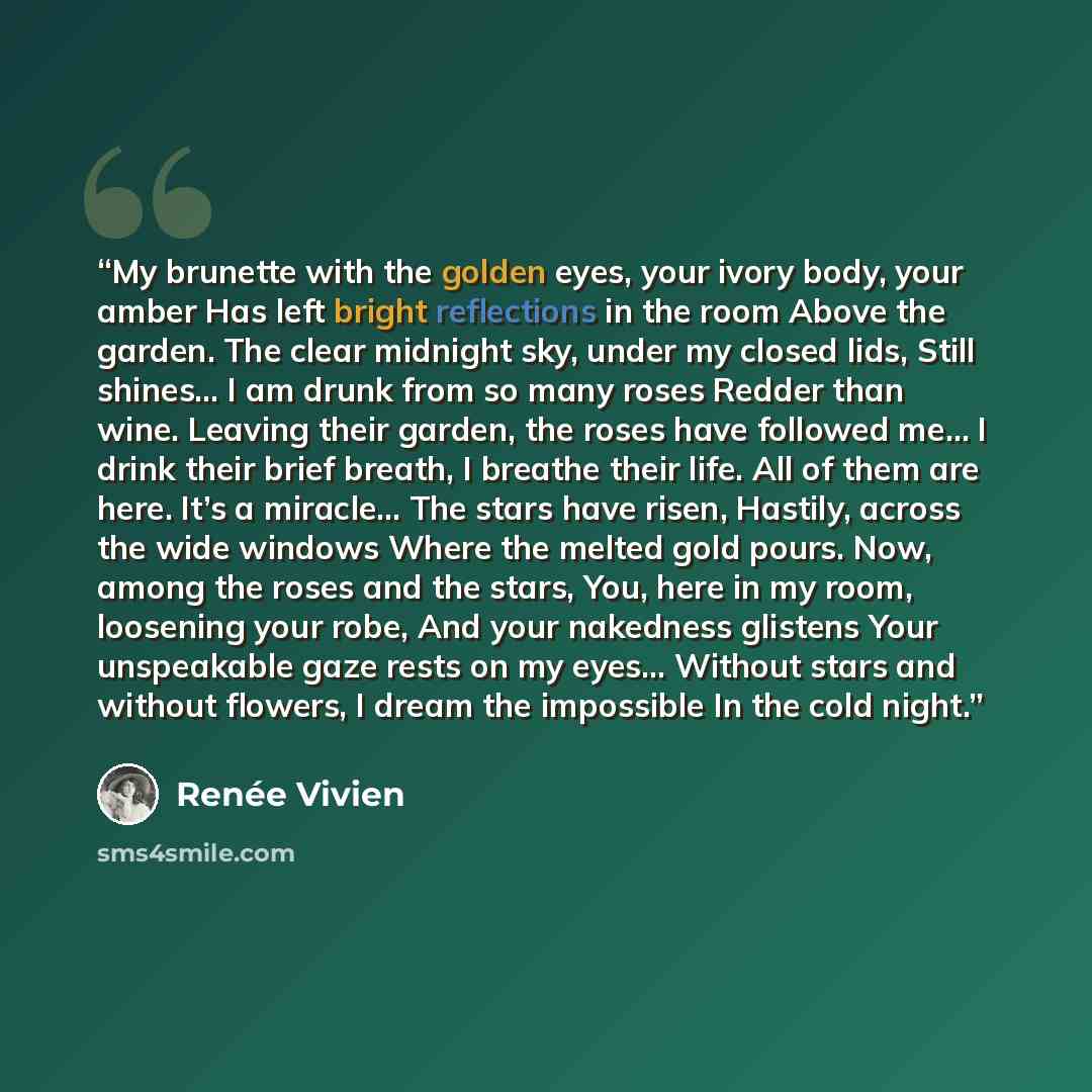 “My brunette with the golden eyes, your ivory body, your amber Has left bright reflections in the room Above the garden. The clear midnight sky, under my closed lids, Still shines… I am drunk from so many roses Redder than wine. Leaving their garden, the roses have followed me… I drink their brief…” quote by Renée Vivien